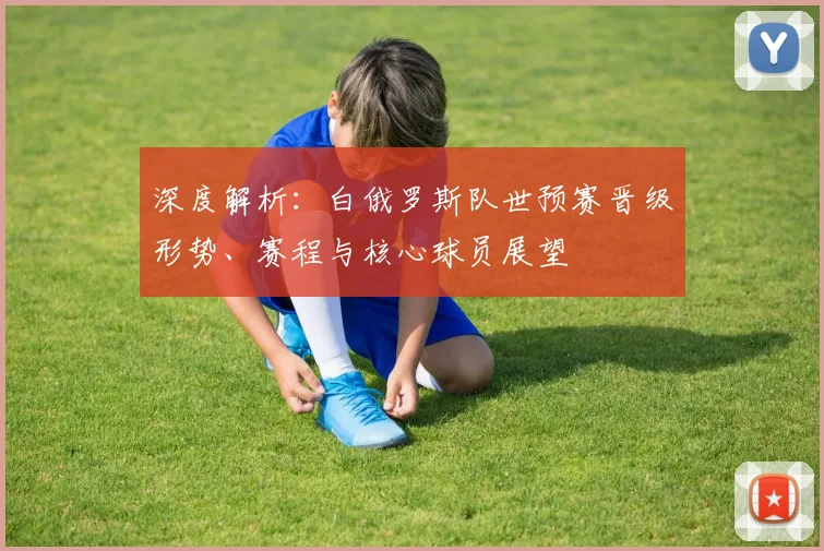 深度解析:白俄罗斯队世预赛晋级形势、赛程与核心球员展望