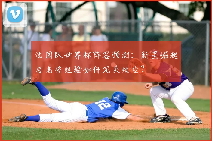 法国队世界杯阵容预测：新星崛起与老将经验如何完美结合？
