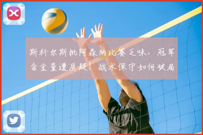 斯科尔斯批阿森纳比赛乏味,冠军含金量遭质疑!战术保守如何破局?