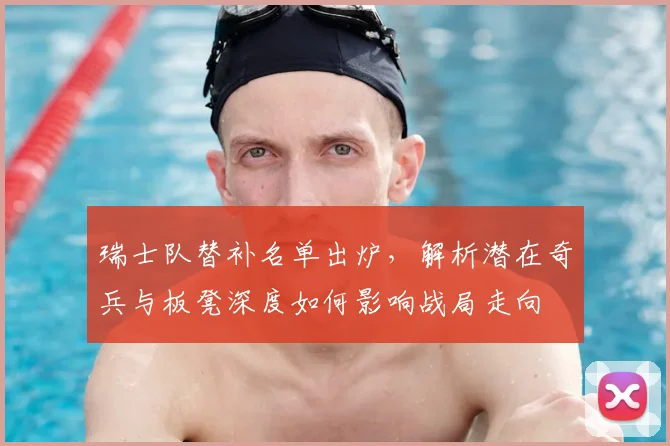 瑞士队替补名单出炉，解析潜在奇兵与板凳深度如何影响战局走向