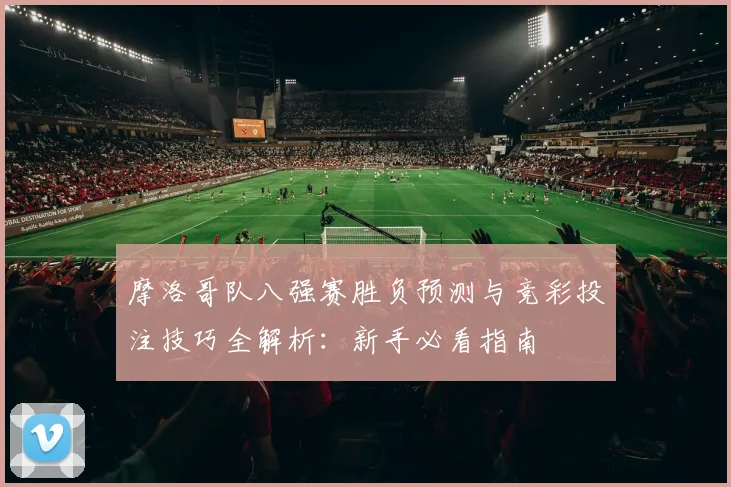 摩洛哥队八强赛胜负预测与竞彩投注技巧全解析:新手必看指南